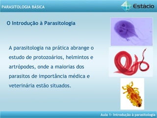 Aula 1- Introdução à parasitologia
PARASITOLOGIA BÁSICA
A parasitologia na prática abrange o
estudo de protozoários, helmintos e
artrópodes, onde a maiorias dos
parasitos de importância médica e
veterinária estão situados.
O Introdução à Parasitologia
 