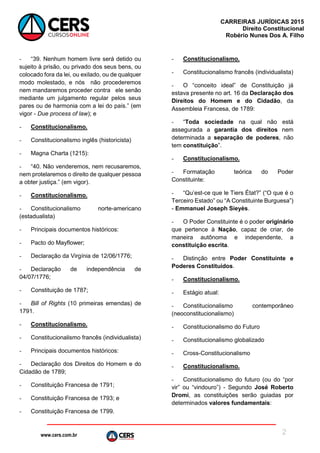www.cers.com.br
CARREIRAS JURÍDICAS 2015
Direito Constitucional
Robério Nunes Dos A. Filho
2
- “39. Nenhum homem livre será detido ou
sujeito à prisão, ou privado dos seus bens, ou
colocado fora da lei, ou exilado, ou de qualquer
modo molestado, e nós não procederemos
nem mandaremos proceder contra ele senão
mediante um julgamento regular pelos seus
pares ou de harmonia com a lei do país.” (em
vigor - Due process of law); e
- Constitucionalismo.
- Constitucionalismo inglês (historicista)
- Magna Charta (1215):
- “40. Não venderemos, nem recusaremos,
nem protelaremos o direito de qualquer pessoa
a obter justiça.” (em vigor).
- Constitucionalismo.
- Constitucionalismo norte-americano
(estadualista)
- Principais documentos históricos:
- Pacto do Mayflower;
- Declaração da Virgínia de 12/06/1776;
- Declaração de independência de
04/07/1776;
- Constituição de 1787;
- Bill of Rights (10 primeiras emendas) de
1791.
- Constitucionalismo.
- Constitucionalismo francês (individualista)
- Principais documentos históricos:
- Declaração dos Direitos do Homem e do
Cidadão de 1789;
- Constituição Francesa de 1791;
- Constituição Francesa de 1793; e
- Constituição Francesa de 1799.
- Constitucionalismo.
- Constitucionalismo francês (individualista)
- O “conceito ideal” de Constituição já
estava presente no art. 16 da Declaração dos
Direitos do Homem e do Cidadão, da
Assembleia Francesa, de 1789:
- “Toda sociedade na qual não está
assegurada a garantia dos direitos nem
determinada a separação de poderes, não
tem constituição”.
- Constitucionalismo.
- Formatação teórica do Poder
Constituinte:
- “Qu’est-ce que le Tiers État?” (“O que é o
Terceiro Estado” ou “A Constituinte Burguesa”)
- Emmanuel Joseph Sieyès.
- O Poder Constituinte é o poder originário
que pertence à Nação, capaz de criar, de
maneira autônoma e independente, a
constituição escrita.
- Distinção entre Poder Constituinte e
Poderes Constituídos.
- Constitucionalismo.
- Estágio atual:
- Constitucionalismo contemporâneo
(neoconstitucionalismo)
- Constitucionalismo do Futuro
- Constitucionalismo globalizado
- Cross-Constitucionalismo
- Constitucionalismo.
- Constitucionalismo do futuro (ou do “por
vir” ou “vindouro”) - Segundo José Roberto
Dromi, as constituições serão guiadas por
determinados valores fundamentais:
 