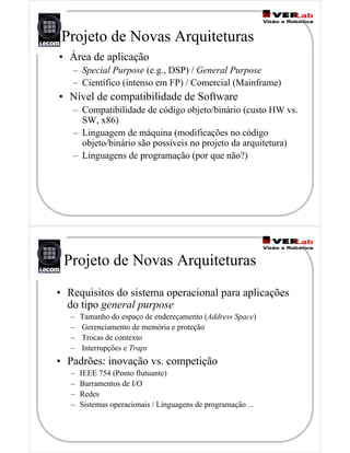 • Área de aplicação
– Special Purpose (e.g., DSP) / General Purpose
– Científico (intenso em FP) / Comercial (Mainframe)
• Nível de compatibilidade de Software
– Compatibilidade de código objeto/binário (custo HW vs.
SW, x86)
– Linguagem de máquina (modificações no código
objeto/binário são possíveis no projeto da arquitetura)
– Linguagens de programação (por que não?)
Projeto de Novas Arquiteturas
• Requisitos do sistema operacional para aplicações
do tipo general purpose
– Tamanho do espaço de endereçamento (Address Space)
– Gerenciamento de memória e proteção
– Trocas de contexto
– Interrupções e Traps
• Padrões: inovação vs. competição
– IEEE 754 (Ponto flutuante)
– Barramentos de I/O
– Redes
– Sistemas operacionais / Linguagens de programação ...
Projeto de Novas Arquiteturas
 