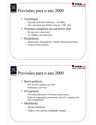 Previsões para o ano 2000
• Tecnologia
– Tamanho de RAMs dinâmicas: + 64 MBits
– Alta velocidade para RAMs estáticas: 1 MB, 10ns
• Sistemas completos em um único chip
– Por que isto é importante?
– 10 + Milhões de transistores
• Paralelismo
– Superescalar, Superpipeline, Vetorial, Multiprocessadores
– Arrays de processadores
Previsões para o ano 2000
• Baixa potência
– 50% dos PCs portáteis em 1995
– Performance por watt
• I/O paralelo
– Em muitas aplicações, I/O limita a performance
– Poder de computação aumentando, mas I/O e memória não
tem acompanhado
• Multimídia
– Novas interfaces
– Vídeo, voz, escrita, realidade virtual, …
 