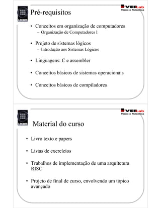 Pré-requisitos
• Conceitos em organização de computadores
– Organização de Computadores I
• Projeto de sistemas lógicos
– Introdução aos Sistemas Lógicos
• Linguagens: C e assembler
• Conceitos básicos de sistemas operacionais
• Conceitos básicos de compiladores
Material do curso
• Livro texto e papers
• Listas de exercícios
• Trabalhos de implementação de uma arquitetura
RISC
• Projeto de final de curso, envolvendo um tópico
avançado
 