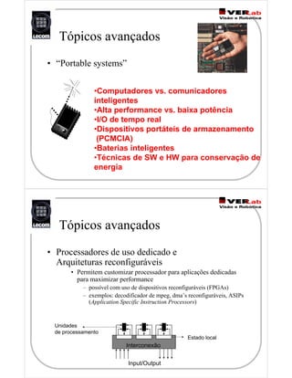 Tópicos avançados
• “Portable systems”
•Computadores vs. comunicadores
inteligentes
•Alta performance vs. baixa potência
•I/O de tempo real
•Dispositivos portáteis de armazenamento
(PCMCIA)
•Baterias inteligentes
•Técnicas de SW e HW para conservação de
energia
Tópicos avançados
• Processadores de uso dedicado e
Arquiteturas reconfiguráveis
• Permitem customizar processador para aplicações dedicadas
para maximizar performance
– possível com uso de dispositivos reconfiguráveis (FPGAs)
– exemplos: decodificador de mpeg, dma’s reconfiguráveis, ASIPs
(Application Specific Instruction Processors)
Interconexão
Input/Output
Unidades
de processamento
Estado local
 