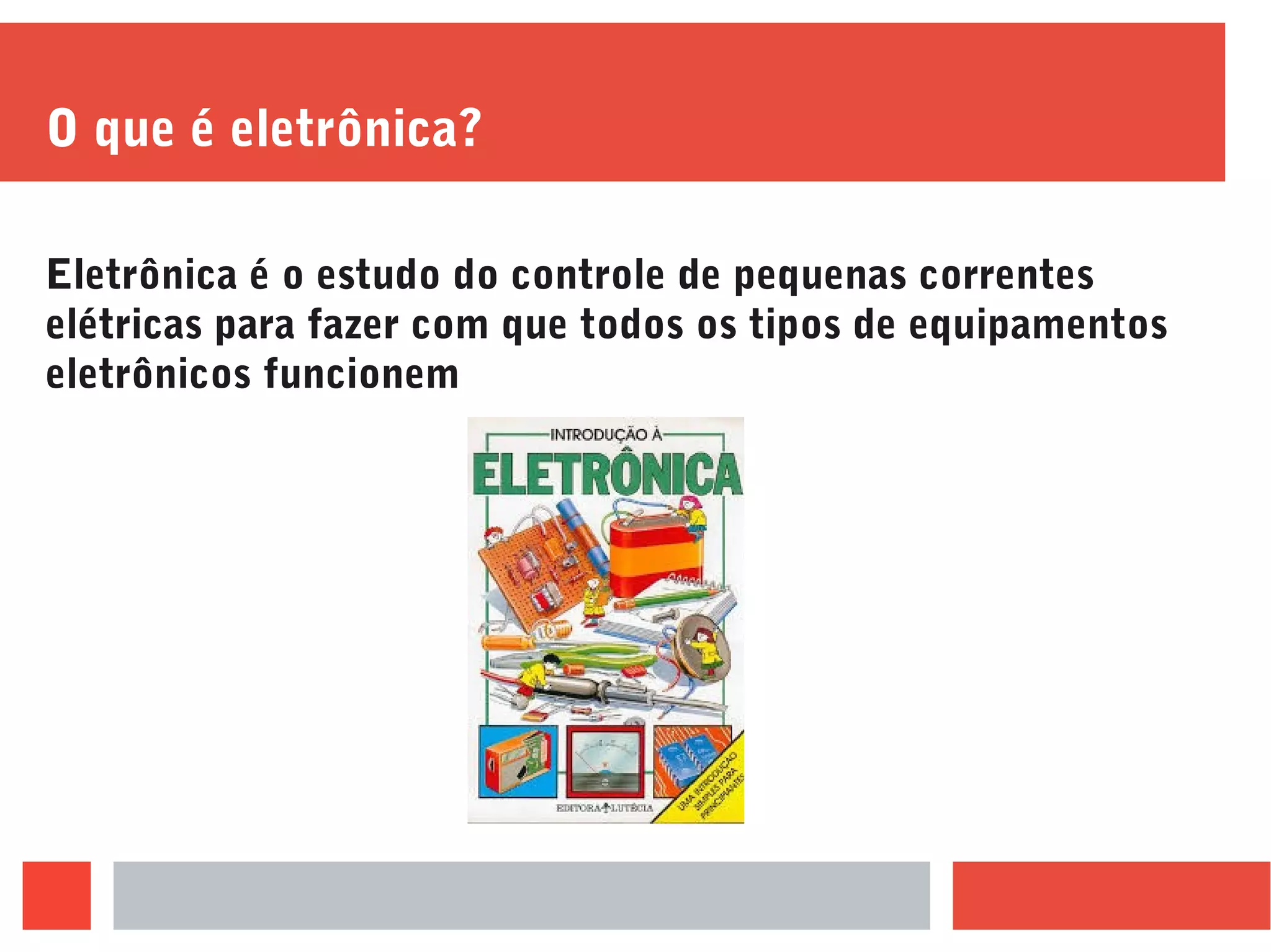 O que é eletrônica?
Eletrônica é o estudo do controle de pequenas correntes
elétricas para fazer com que todos os tipos de equipamentos
eletrônicos funcionem
 