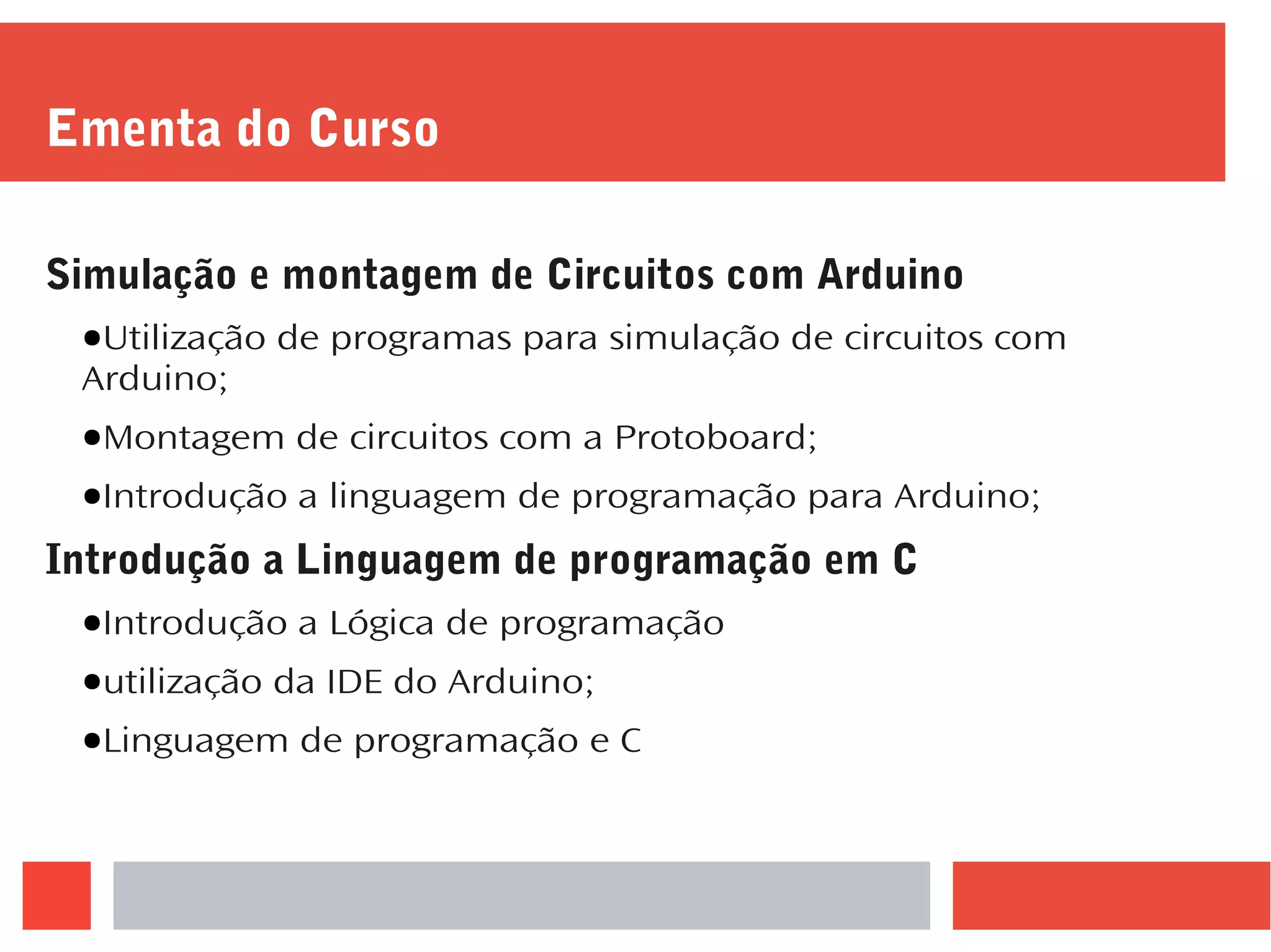 Ementa do Curso
Simulação e montagem de Circuitos com Arduino
●Utilização de programas para simulação de circuitos com
Arduino;
●Montagem de circuitos com a Protoboard;
●Introdução a linguagem de programação para Arduino;
Introdução a Linguagem de programação em C
●Introdução a Lógica de programação
●utilização da IDE do Arduino;
●Linguagem de programação e C
 