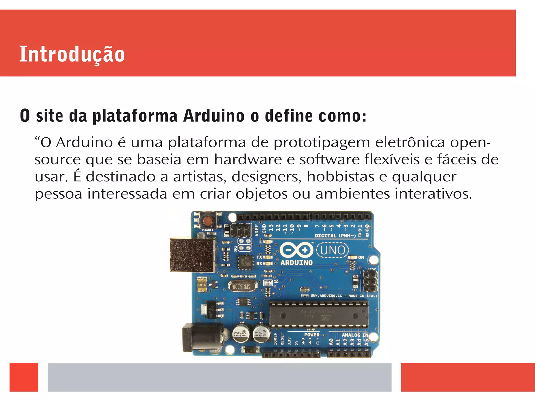 Introdução
O site da plataforma Arduino o define como:
“O Arduino é uma plataforma de prototipagem eletrônica open-
source que se baseia em hardware e software flexíveis e fáceis de
usar. É destinado a artistas, designers, hobbistas e qualquer
pessoa interessada em criar objetos ou ambientes interativos.
 