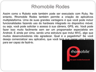 Rhomobile Rodes
Assim como o Ruboto este também pode ser executado com Ruby. No
entanto, Rhomobile Rodes também permite a criação de aplicativos
multiplataforma. Uma de suas grandes vantagens é que você pode incluir
funcionalidades fazendo uso do hardware integrado no dispositivo móvel,
ou seja, você pode solicitar o acesso à sua câmera, GPS, etc. Você pode
fazer isso muito facilmente sem ser um programador especialista em
Android. E ainda por cima, sendo uma estrutura que inclui MVC, algo que
muitos desenvolvedores irão agradecer. Qual é a pegadinha? Se você
deseja comercializar seu aplicativo, que você terá que pagar uma licença
para ser capaz de fazê-lo.
 