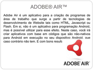 ADOBE® AIR™
Adobe Air é um aplicativo para a criação de programas de
área de trabalho que surge a partir de tecnologias de
desenvolvimento de Website tais como HTML, Javascript ou
Flash. Em si, não é um aplicativo para programação Android,
mas é possível utilizar para esse efeito. Neste caso, você irá
criar aplicativos com base em códigos que são não-nativos
para Android em execução no seu dispositivo Android, que
caso contrário não tem. E com bons resultados.
 