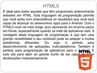 HTML5
É ideal para todos aqueles que têm programado anteriormente
websites em HTML. Esta linguagem de programação permite
que você saiba com antecedência os resultados que você será
capaz de alcançar ao desenvolver apps para o Android. Com o
HTML5 você vai mais longe, pois representa um enorme passo
em frente, especialmente quando se trata de aplicativos web. A
vantagem desta linguagem de programação é que tem uma
grande versatilidade e seu conteúdo pode se adaptar a muitas
plataformas diferentes. Ou seja, é perfeito para
desenvolvimento de aplicações multi-plataforma. Também é
perfeito para programação de aplicativos para o Android. E
tudo isto para além do grande trunfo de ser capaz de fazer
atualizações instantaneamente.
 