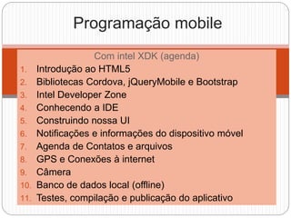 Com intel XDK (agenda)
1. Introdução ao HTML5
2. Bibliotecas Cordova, jQueryMobile e Bootstrap
3. Intel Developer Zone
4. Conhecendo a IDE
5. Construindo nossa UI
6. Notificações e informações do dispositivo móvel
7. Agenda de Contatos e arquivos
8. GPS e Conexões à internet
9. Câmera
10. Banco de dados local (offline)
11. Testes, compilação e publicação do aplicativo
Programação mobile
 