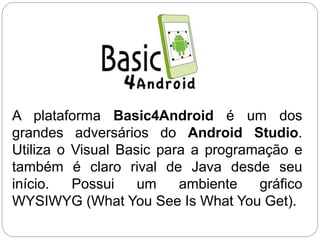 A plataforma Basic4Android é um dos
grandes adversários do Android Studio.
Utiliza o Visual Basic para a programação e
também é claro rival de Java desde seu
início. Possui um ambiente gráfico
WYSIWYG (What You See Is What You Get).
 