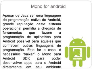 Mono for android
Apesar de Java ser uma linguagem
de programação nativa do Android,
grande reputação deste sistema
operacional permitiu a chegada de
ferramentas que fazem a
programação de aplicativos para
Android possível para aqueles que
conhecem outras linguagens de
programação. Este for o caso, é
necessário “baixar” o Mono para
Android SDK para poder
desenvolver apps para o Android
diretamente em seu ambiente
 