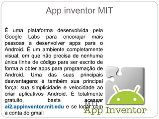 App inventor MIT
É uma plataforma desenvolvida pela
Google Labs para encorajar mais
pessoas a desenvolver apps para o
Android. É um ambiente completamente
visual, em que não precisa de nenhuma
única linha de código para ser escrito de
forma a obter apps para programação de
Android. Uma das suas principais
desvantagens é também sua principal
força: sua simplicidade e velocidade ao
criar aplicativos Android. É totalmente
gratuito, basta acessar
ai2.appinventor.mit.edu e se logar com
a conta do gmail
 