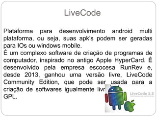LiveCode
Plataforma para desenvolvimento android multi
plataforma, ou seja, suas apk’s podem ser geradas
para IOs ou windows mobile.
É um complexo software de criação de programas de
computador, inspirado no antigo Apple HyperCard. É
desenvolvido pela empresa escocesa RunRev e,
desde 2013, ganhou uma versão livre, LiveCode
Community Edition, que pode ser usada para a
criação de softwares igualmente livres sob a licença
GPL.
 
