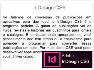 InDesign CS6
Se falamos de conversão de publicações em
aplicativos para download, o InDesign CS6 é o
programa perfeito. A gama de publicações vai de
livros, revistas e histórias em quadrinhos para jornais
e catálogos. É particularmente apropriado se você
pessoalmente não tem tempo ou o entusiasmo para
aprender a programar para converter essas
publicações em apps. Por meio deste CSE você pode
desenvolver apps Android com base no conteúdo que
você já tiver criado.
 
