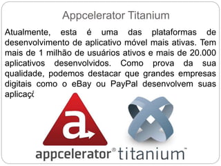 Appcelerator Titanium
Atualmente, esta é uma das plataformas de
desenvolvimento de aplicativo móvel mais ativas. Tem
mais de 1 milhão de usuários ativos e mais de 20.000
aplicativos desenvolvidos. Como prova da sua
qualidade, podemos destacar que grandes empresas
digitais como o eBay ou PayPal desenvolvem suas
aplicações móveis com Appcelerator Titanium.
 