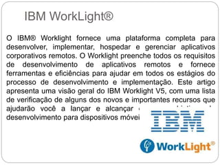 IBM WorkLight®
O IBM® Worklight fornece uma plataforma completa para
desenvolver, implementar, hospedar e gerenciar aplicativos
corporativos remotos. O Worklight preenche todos os requisitos
de desenvolvimento de aplicativos remotos e fornece
ferramentas e eficiências para ajudar em todos os estágios do
processo de desenvolvimento e implementação. Este artigo
apresenta uma visão geral do IBM Worklight V5, com uma lista
de verificação de alguns dos novos e importantes recursos que
ajudarão você a lançar e alcançar os seus objetivos de
desenvolvimento para dispositivos móveis.
 