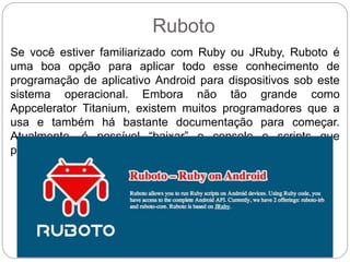 Ruboto
Se você estiver familiarizado com Ruby ou JRuby, Ruboto é
uma boa opção para aplicar todo esse conhecimento de
programação de aplicativo Android para dispositivos sob este
sistema operacional. Embora não tão grande como
Appcelerator Titanium, existem muitos programadores que a
usa e também há bastante documentação para começar.
Atualmente, é possível “baixar” o console e scripts que
permitem iniciar a programação.
 