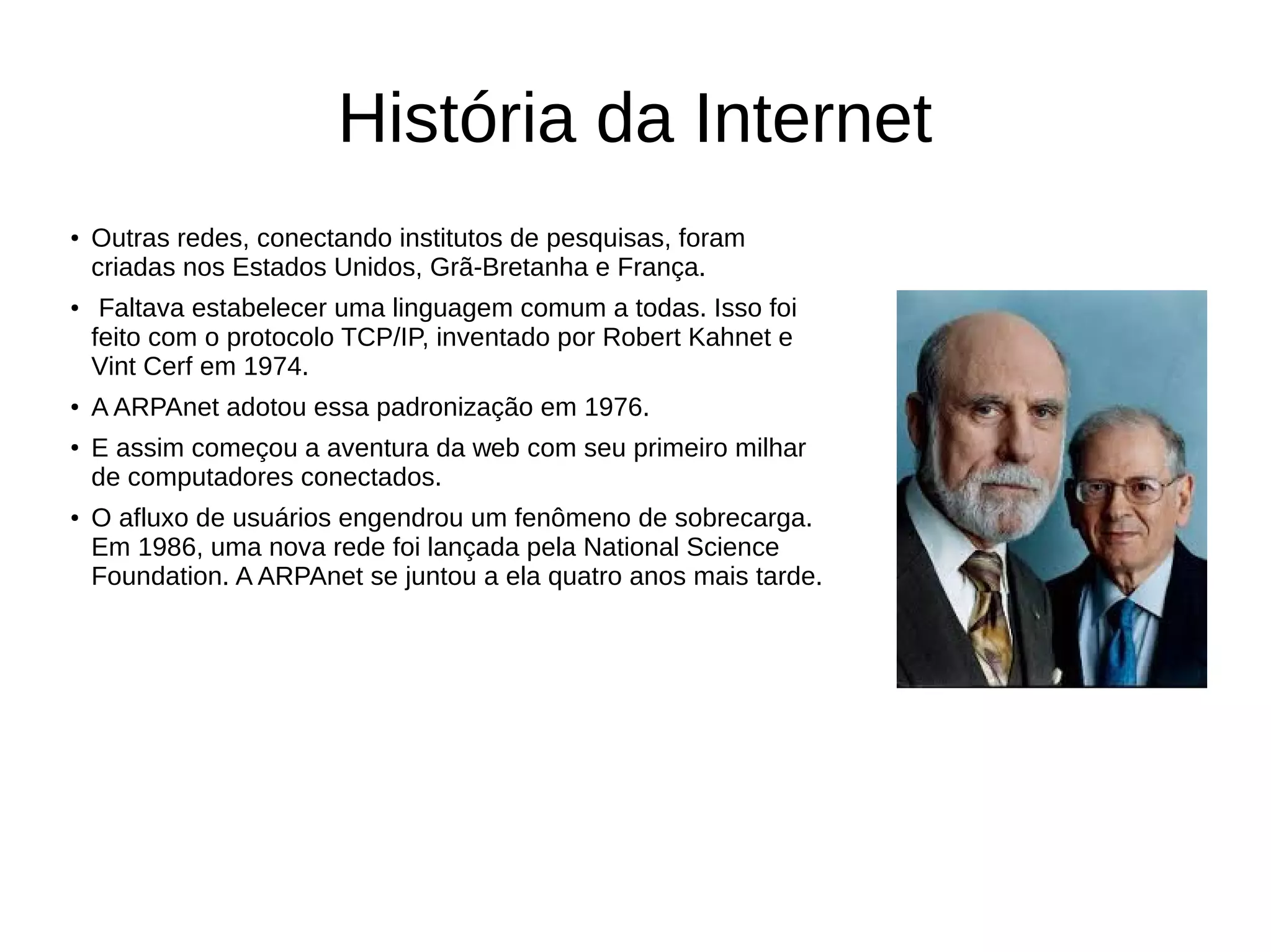 História da Internet
●
Outras redes, conectando institutos de pesquisas, foram
criadas nos Estados Unidos, Grã-Bretanha e França.
●
Faltava estabelecer uma linguagem comum a todas. Isso foi
feito com o protocolo TCP/IP, inventado por Robert Kahnet e
Vint Cerf em 1974.
●
A ARPAnet adotou essa padronização em 1976.
●
E assim começou a aventura da web com seu primeiro milhar
de computadores conectados.
●
O afluxo de usuários engendrou um fenômeno de sobrecarga.
Em 1986, uma nova rede foi lançada pela National Science
Foundation. A ARPAnet se juntou a ela quatro anos mais tarde.
 