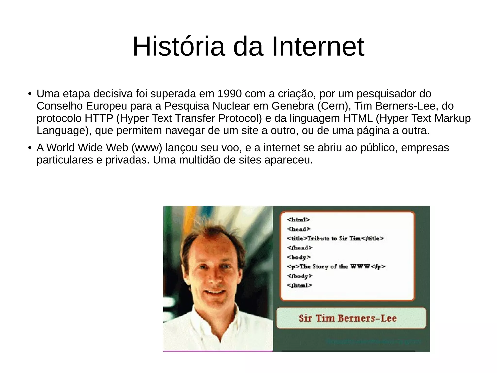 História da Internet
● Uma etapa decisiva foi superada em 1990 com a criação, por um pesquisador do
Conselho Europeu para a Pesquisa Nuclear em Genebra (Cern), Tim Berners-Lee, do
protocolo HTTP (Hyper Text Transfer Protocol) e da linguagem HTML (Hyper Text Markup
Language), que permitem navegar de um site a outro, ou de uma página a outra.
● A World Wide Web (www) lançou seu voo, e a internet se abriu ao público, empresas
particulares e privadas. Uma multidão de sites apareceu.
 
