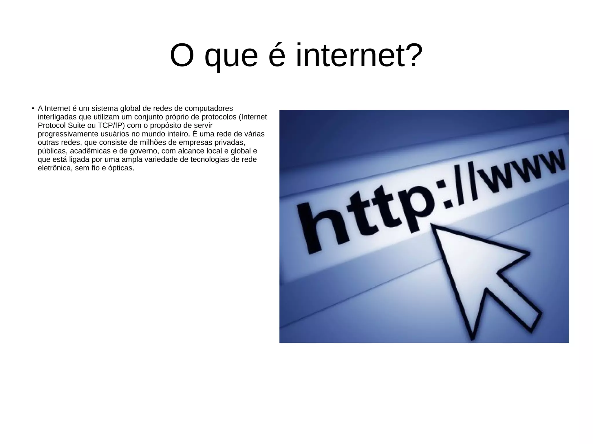 O que é internet?
● A Internet é um sistema global de redes de computadores
interligadas que utilizam um conjunto próprio de protocolos (Internet
Protocol Suite ou TCP/IP) com o propósito de servir
progressivamente usuários no mundo inteiro. É uma rede de várias
outras redes, que consiste de milhões de empresas privadas,
públicas, acadêmicas e de governo, com alcance local e global e
que está ligada por uma ampla variedade de tecnologias de rede
eletrônica, sem fio e ópticas.
 