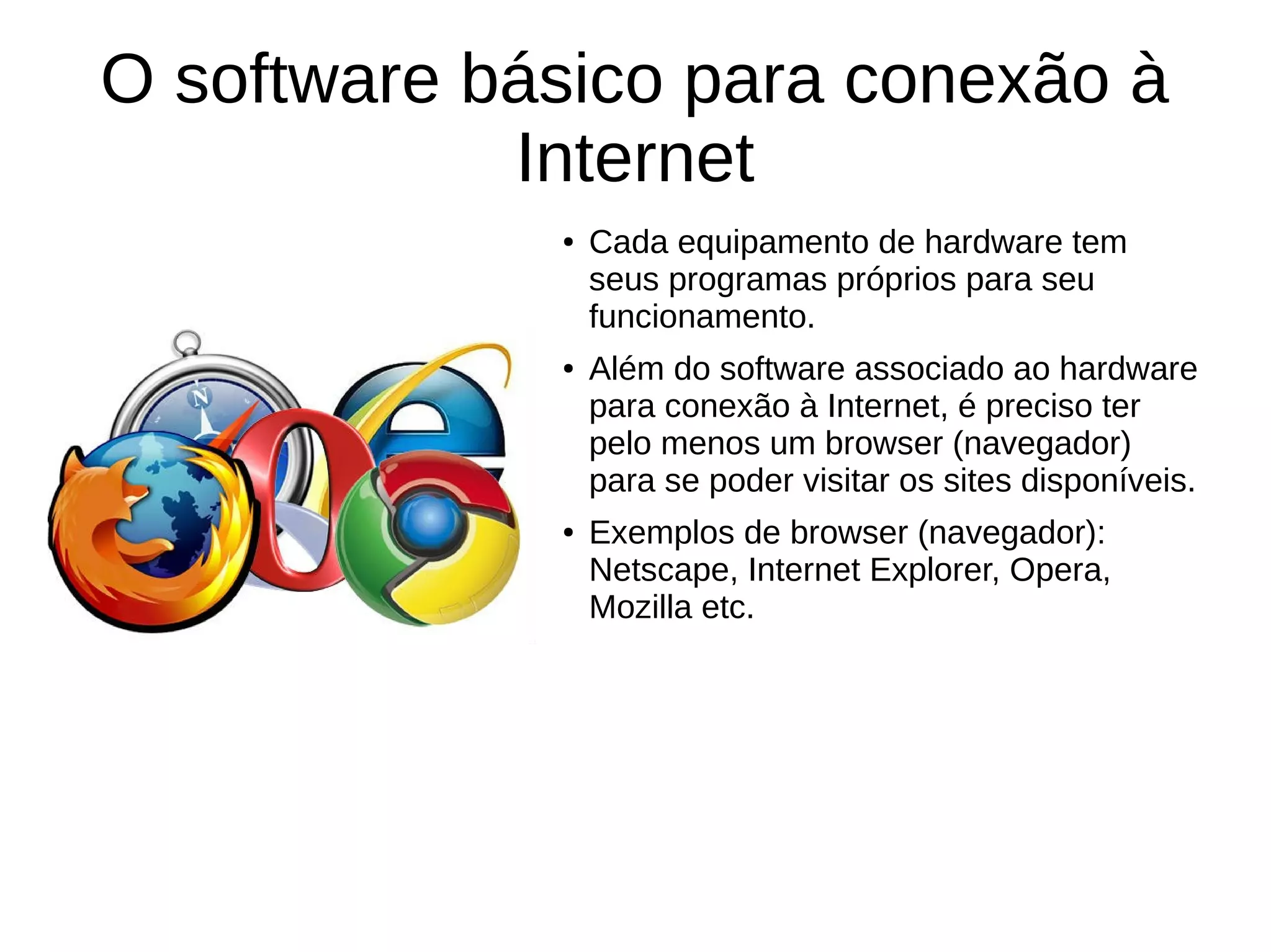 O software básico para conexão à
Internet
● Cada equipamento de hardware tem
seus programas próprios para seu
funcionamento.
● Além do software associado ao hardware
para conexão à Internet, é preciso ter
pelo menos um browser (navegador)
para se poder visitar os sites disponíveis.
● Exemplos de browser (navegador):
Netscape, Internet Explorer, Opera,
Mozilla etc.
 