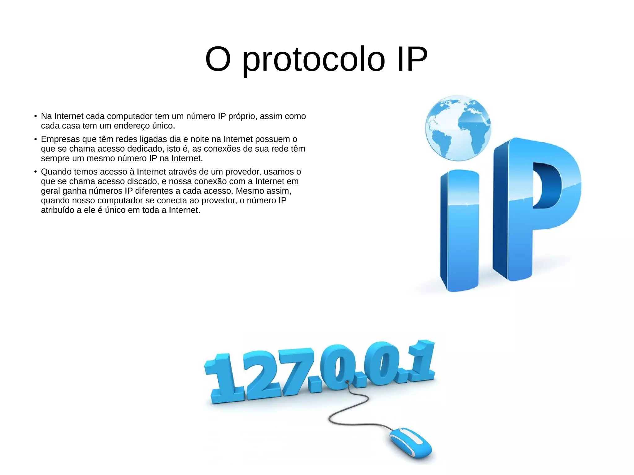 O protocolo IP
● Na Internet cada computador tem um número IP próprio, assim como
cada casa tem um endereço único.
● Empresas que têm redes ligadas dia e noite na Internet possuem o
que se chama acesso dedicado, isto é, as conexões de sua rede têm
sempre um mesmo número IP na Internet.
● Quando temos acesso à Internet através de um provedor, usamos o
que se chama acesso discado, e nossa conexão com a Internet em
geral ganha números IP diferentes a cada acesso. Mesmo assim,
quando nosso computador se conecta ao provedor, o número IP
atribuído a ele é único em toda a Internet.
 