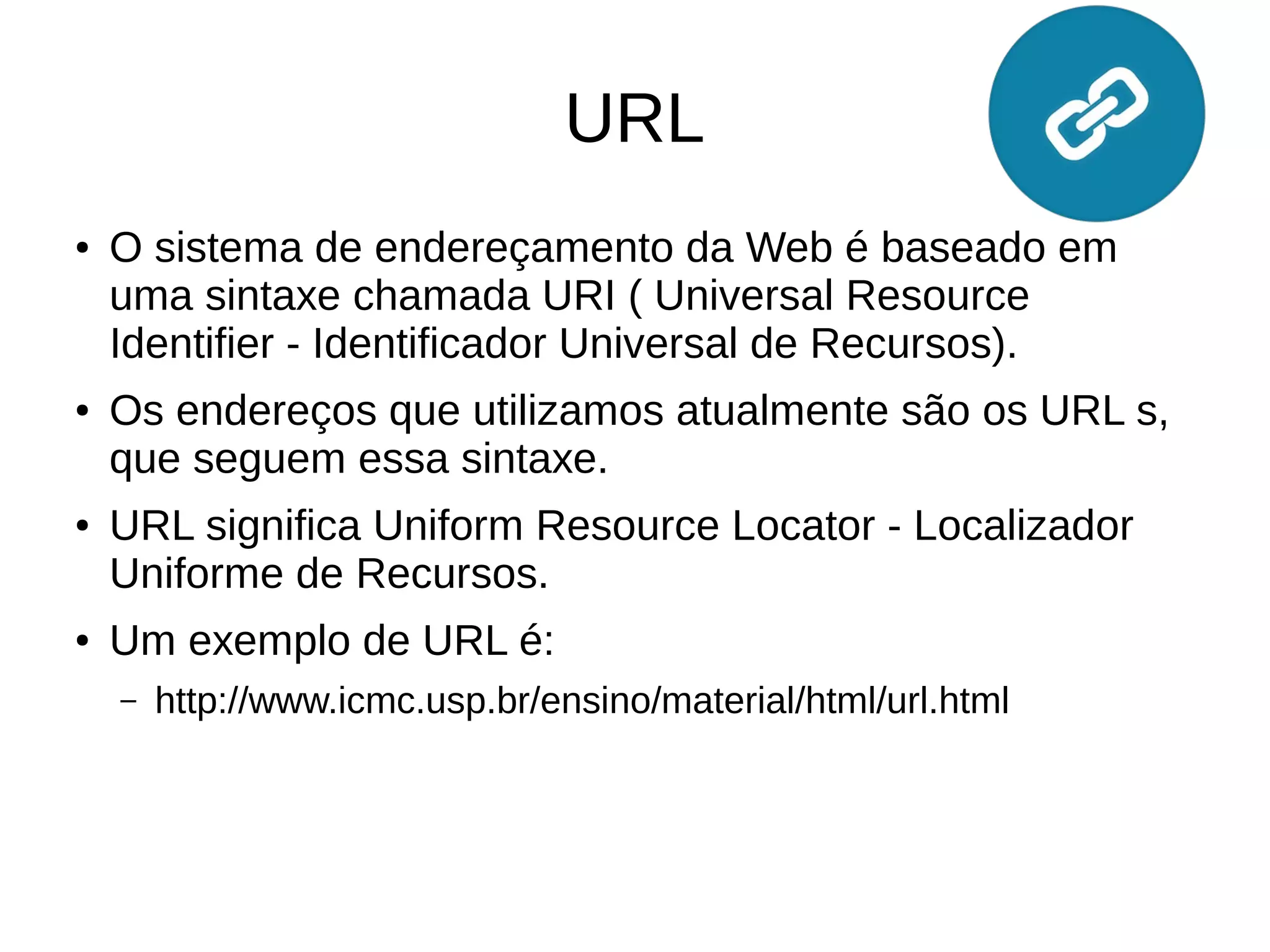 URL
● O sistema de endereçamento da Web é baseado em
uma sintaxe chamada URI ( Universal Resource
Identifier - Identificador Universal de Recursos).
● Os endereços que utilizamos atualmente são os URL s,
que seguem essa sintaxe.
● URL significa Uniform Resource Locator - Localizador
Uniforme de Recursos.
● Um exemplo de URL é:
– http://www.icmc.usp.br/ensino/material/html/url.html
 