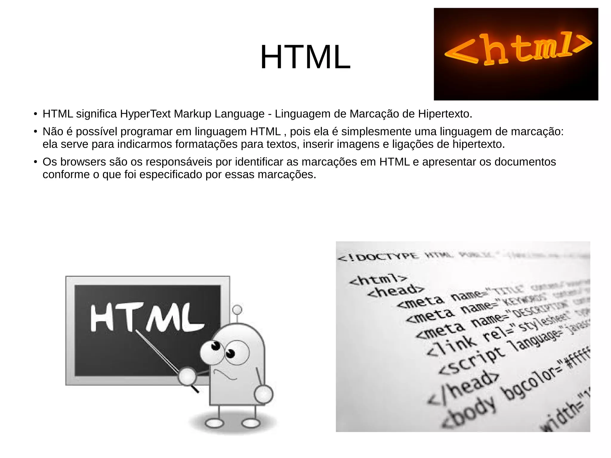 HTML
●
HTML significa HyperText Markup Language - Linguagem de Marcação de Hipertexto.
●
Não é possível programar em linguagem HTML , pois ela é simplesmente uma linguagem de marcação:
ela serve para indicarmos formatações para textos, inserir imagens e ligações de hipertexto.
●
Os browsers são os responsáveis por identificar as marcações em HTML e apresentar os documentos
conforme o que foi especificado por essas marcações.
 