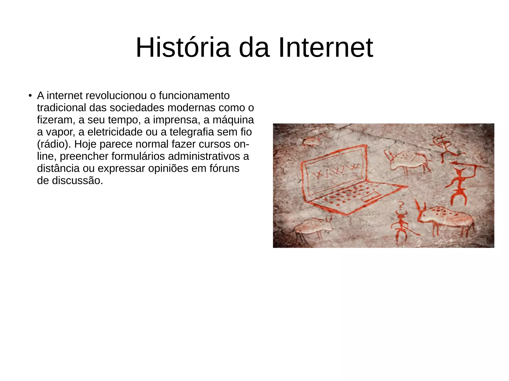 História da Internet
●
A internet revolucionou o funcionamento
tradicional das sociedades modernas como o
fizeram, a seu tempo, a imprensa, a máquina
a vapor, a eletricidade ou a telegrafia sem fio
(rádio). Hoje parece normal fazer cursos on-
line, preencher formulários administrativos a
distância ou expressar opiniões em fóruns
de discussão.
 
