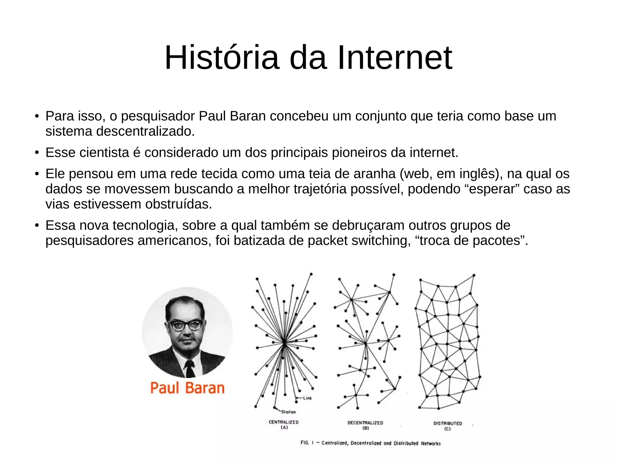 História da Internet
● Para isso, o pesquisador Paul Baran concebeu um conjunto que teria como base um
sistema descentralizado.
● Esse cientista é considerado um dos principais pioneiros da internet.
● Ele pensou em uma rede tecida como uma teia de aranha (web, em inglês), na qual os
dados se movessem buscando a melhor trajetória possível, podendo “esperar” caso as
vias estivessem obstruídas.
● Essa nova tecnologia, sobre a qual também se debruçaram outros grupos de
pesquisadores americanos, foi batizada de packet switching, “troca de pacotes”.
 