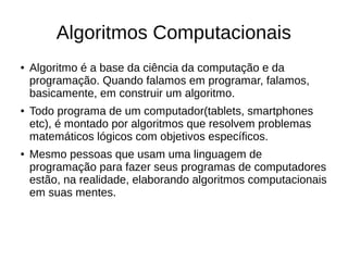 Algoritmos Computacionais
● Algoritmo é a base da ciência da computação e da
programação. Quando falamos em programar, falamos,
basicamente, em construir um algoritmo.
● Todo programa de um computador(tablets, smartphones
etc), é montado por algoritmos que resolvem problemas
matemáticos lógicos com objetivos específicos.
● Mesmo pessoas que usam uma linguagem de
programação para fazer seus programas de computadores
estão, na realidade, elaborando algoritmos computacionais
em suas mentes.
 