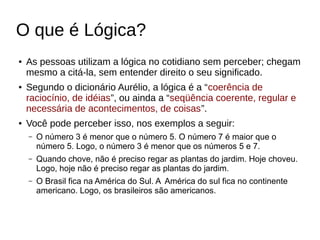 O que é Lógica?
● As pessoas utilizam a lógica no cotidiano sem perceber; chegam
mesmo a citá-la, sem entender direito o seu significado.
● Segundo o dicionário Aurélio, a lógica é a “coerência de
raciocínio, de idéias”, ou ainda a “seqüência coerente, regular e
necessária de acontecimentos, de coisas”.
● Você pode perceber isso, nos exemplos a seguir:
– O número 3 é menor que o número 5. O número 7 é maior que o
número 5. Logo, o número 3 é menor que os números 5 e 7.
– Quando chove, não é preciso regar as plantas do jardim. Hoje choveu.
Logo, hoje não é preciso regar as plantas do jardim.
– O Brasil fica na América do Sul. A América do sul fica no continente
americano. Logo, os brasileiros são americanos.
 
