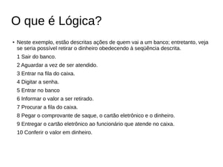 O que é Lógica?
● Neste exemplo, estão descritas ações de quem vai a um banco; entretanto, veja
se seria possível retirar o dinheiro obedecendo à seqüência descrita.
1 Sair do banco.
2 Aguardar a vez de ser atendido.
3 Entrar na fila do caixa.
4 Digitar a senha.
5 Entrar no banco
6 Informar o valor a ser retirado.
7 Procurar a fila do caixa.
8 Pegar o comprovante de saque, o cartão eletrônico e o dinheiro.
9 Entregar o cartão eletrônico ao funcionário que atende no caixa.
10 Conferir o valor em dinheiro.
 