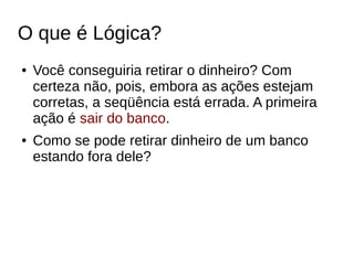 O que é Lógica?
● Você conseguiria retirar o dinheiro? Com
certeza não, pois, embora as ações estejam
corretas, a seqüência está errada. A primeira
ação é sair do banco.
● Como se pode retirar dinheiro de um banco
estando fora dele?
 