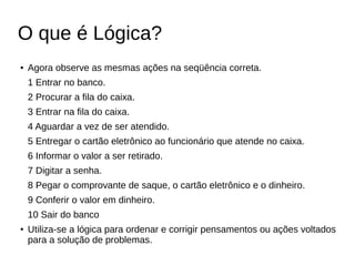 O que é Lógica?
● Agora observe as mesmas ações na seqüência correta.
1 Entrar no banco.
2 Procurar a fila do caixa.
3 Entrar na fila do caixa.
4 Aguardar a vez de ser atendido.
5 Entregar o cartão eletrônico ao funcionário que atende no caixa.
6 Informar o valor a ser retirado.
7 Digitar a senha.
8 Pegar o comprovante de saque, o cartão eletrônico e o dinheiro.
9 Conferir o valor em dinheiro.
10 Sair do banco
● Utiliza-se a lógica para ordenar e corrigir pensamentos ou ações voltados
para a solução de problemas.
 