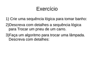 Exercício
1) Crie uma sequência lógica para tomar banho:
2)Descreva com detalhes a sequência lógica
para Trocar um pneu de um carro.
3)Faça um algoritmo para trocar uma lâmpada.
Descreva com detalhes:
 
