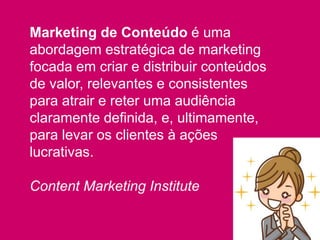 Marketing de Conteúdo é uma
abordagem estratégica de marketing
focada em criar e distribuir conteúdos
de valor, relevantes e consistentes
para atrair e reter uma audiência
claramente definida, e, ultimamente,
para levar os clientes à ações
lucrativas.
Content Marketing Institute
 