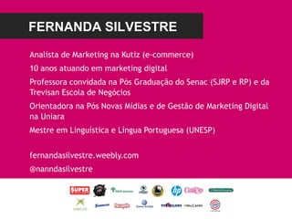 FERNANDA SILVESTRE
Analista de Marketing na Kutiz (e-commerce)
10 anos atuando em marketing digital
Professora convidada na Pós Graduação do Senac (SJRP e RP) e da
Trevisan Escola de Negócios
Orientadora na Pós Novas Mídias e de Gestão de Marketing Digital
na Uniara
Mestre em Linguística e Língua Portuguesa (UNESP)
fernandasilvestre.weebly.com
@nanndasilvestre
 