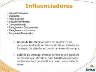 Influenciadores
• Usuário/nickname
• Descrição
• Redes Sociais
• Seguidores/Amigos
• Comportamento
• Relação com Concorrentes
• Relação com sua marca
• Porquê é inﬂuenciador
○ Grupo de Referência: Serve de parâmetro de
comparação dou de referência direta ou indireta na
formação de atitudes e comportamentos de compra.
○ Líderes de Opinião: Pessoas dentro de um grupo de
referência que, devido as suas habilidades pessoais,
conhecimento e personalidade, exercem influência
sobre
 