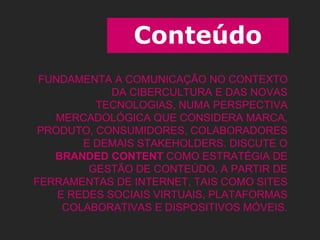 Conteúdo
FUNDAMENTA A COMUNICAÇÃO NO CONTEXTO
DA CIBERCULTURA E DAS NOVAS
TECNOLOGIAS, NUMA PERSPECTIVA
MERCADOLÓGICA QUE CONSIDERA MARCA,
PRODUTO, CONSUMIDORES, COLABORADORES
E DEMAIS STAKEHOLDERS. DISCUTE O
BRANDED CONTENT COMO ESTRATÉGIA DE
GESTÃO DE CONTEÚDO, A PARTIR DE
FERRAMENTAS DE INTERNET, TAIS COMO SITES
E REDES SOCIAIS VIRTUAIS, PLATAFORMAS
COLABORATIVAS E DISPOSITIVOS MÓVEIS.
 