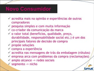  acredita mais na opinião e experiências de outros
compradores
 pesquisa simples e com muita informação
 co-criador da comunicação da marca
 o valor total (benefícios, qualidade, preço,
durabilidade, responsabilidade social etc.) é um dos
principais fatores de decisão de compra
 propõe soluções
 compra a experiência
 acredita nas mensagens de trás da embalagem (rótulos)
 empresa arca com problemas da compra (reclamações)
 amplo alcance -> redes sociais
 segmento -> nicho
Novo Consumidor
 
