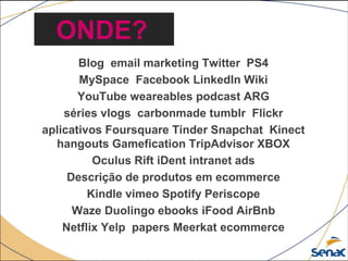 Blog email marketing Twitter PS4
MySpace Facebook LinkedIn Wiki
YouTube weareables podcast ARG
séries vlogs carbonmade tumblr Flickr
aplicativos Foursquare Tinder Snapchat Kinect
hangouts Gamefication TripAdvisor XBOX
Oculus Rift iDent intranet ads
Descrição de produtos em ecommerce
Kindle vimeo Spotify Periscope
Waze Duolingo ebooks iFood AirBnb
Netflix Yelp papers Meerkat ecommerce
ONDE?
 
