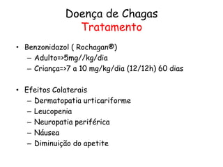 Doença de Chagas
Tratamento
• Benzonidazol ( Rochagan®)
– Adulto=>5mg//kg/dia
– Criança=>7 a 10 mg/kg/dia (12/12h) 60 dias
• Efeitos Colaterais
– Dermatopatia urticariforme
– Leucopenia
– Neuropatia periférica
– Náusea
– Diminuição do apetite
 