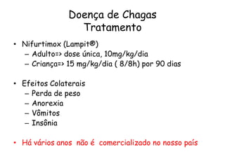 Doença de Chagas
Tratamento
• Nifurtimox (Lampit®)
– Adulto=> dose única, 10mg/kg/dia
– Criança=> 15 mg/kg/dia ( 8/8h) por 90 dias
• Efeitos Colaterais
– Perda de peso
– Anorexia
– Vômitos
– Insônia
• Há vários anos não é comercializado no nosso país
 
