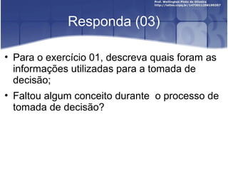 Responda (03)
• Para o exercício 01, descreva quais foram as
informações utilizadas para a tomada de
decisão;
• Faltou algum conceito durante o processo de
tomada de decisão?
 