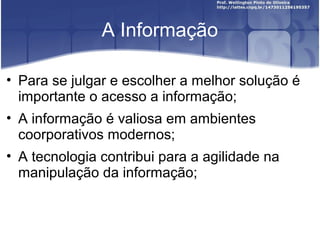 A Informação
• Para se julgar e escolher a melhor solução é
importante o acesso a informação;
• A informação é valiosa em ambientes
coorporativos modernos;
• A tecnologia contribui para a agilidade na
manipulação da informação;
 