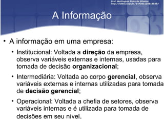 A Informação
• A informação em uma empresa:
• Institucional: Voltada a direção da empresa,
observa variáveis externas e internas, usadas para
tomada de decisão organizacional;
• Intermediária: Voltada ao corpo gerencial, observa
variáveis externas e internas utilizadas para tomada
de decisão gerencial;
• Operacional: Voltada a chefia de setores, observa
variáveis internas e é utilizada para tomada de
decisões em seu nível.
 