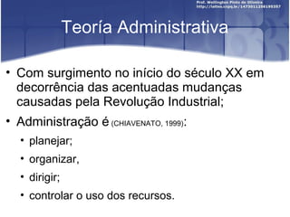 Teoría Administrativa
• Com surgimento no início do século XX em
decorrência das acentuadas mudanças
causadas pela Revolução Industrial;
• Administração é (CHIAVENATO, 1999):
• planejar;
• organizar,
• dirigir;
• controlar o uso dos recursos.
 