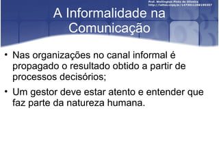 A Informalidade na
Comunicação
• Nas organizações no canal informal é
propagado o resultado obtido a partir de
processos decisórios;
• Um gestor deve estar atento e entender que
faz parte da natureza humana.
 