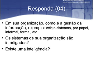 Responda (04)
• Em sua organização, como é a gestão da
informação, exemplo: existe sistemas, por papel,
informal, formal, etc..
• Os sistemas de sua organização são
interligados?
• Existe uma inteligência?
 